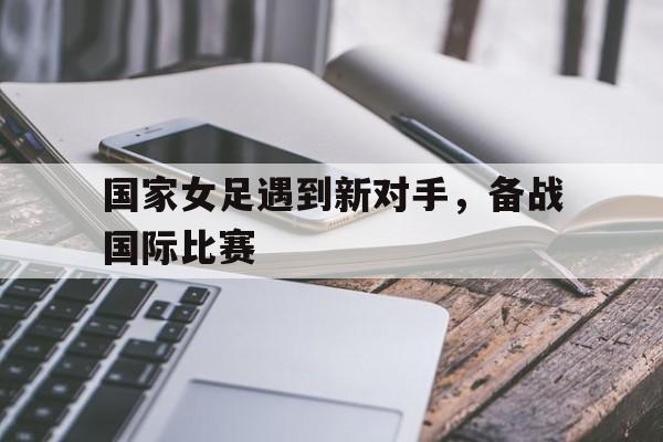 国家女足遇到新对手，备战国际比赛