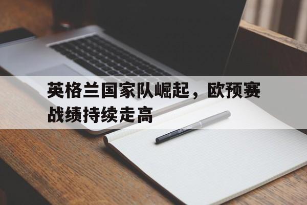 英格兰国家队崛起，欧预赛战绩持续走高的简单介绍