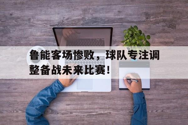 鲁能客场惨败，球队专注调整备战未来比赛！的简单介绍
