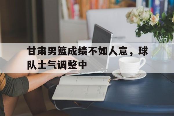 关于甘肃男篮成绩不如人意，球队士气调整中的信息