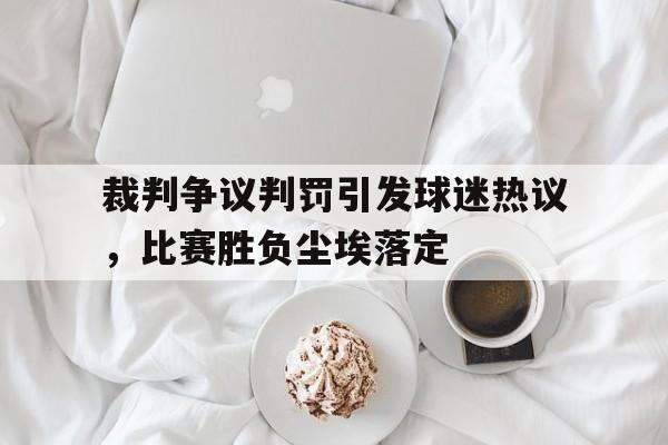 裁判争议判罚引发球迷热议，比赛胜负尘埃落定的简单介绍