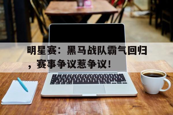 明星赛：黑马战队霸气回归，赛事争议惹争议！