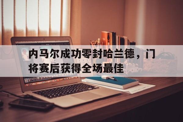内马尔成功零封哈兰德，门将赛后获得全场最佳内马尔成功零封哈兰德,门将赛后获得全场最佳球员