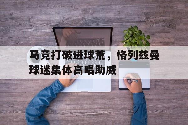 马竞打破进球荒，格列兹曼球迷集体高唱助威足球小将欧洲篇32集全