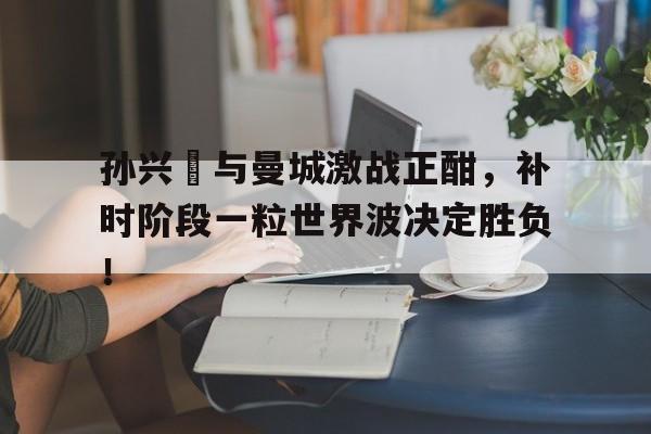 孙兴慜与曼城激战正酣，补时阶段一粒世界波决定胜负！
