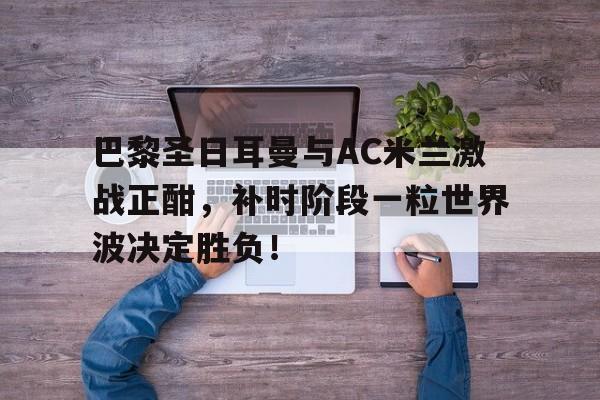 巴黎圣日耳曼与AC米兰激战正酣，补时阶段一粒世界波决定胜负！