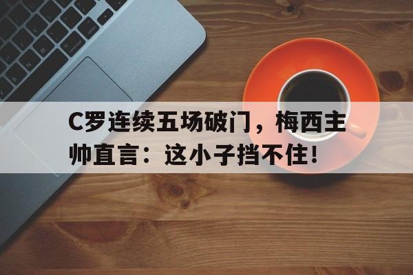 C罗连续五场破门，梅西主帅直言：这小子挡不住！c罗已走 梅西若是不续约再走 西甲你还会关注吗?